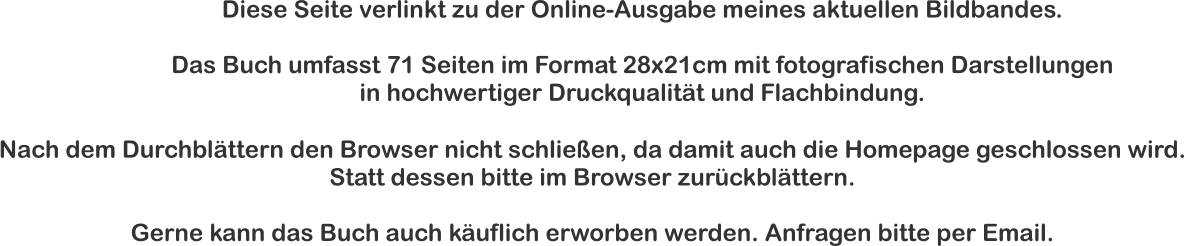 Diese Seite verlinkt zu der Online-Ausgabe meines aktuellen Bildbandes.  Das Buch umfasst 71 Seiten im Format 28x21cm mit fotografischen Darstellungen  in hochwertiger Druckqualität und Flachbindung. Nach dem Durchblättern den Browser nicht schließen, da damit auch die Homepage geschlossen wird. Statt dessen bitte im Browser zurückblättern.  Gerne kann das Buch auch käuflich erworben werden. Anfragen bitte per Email.